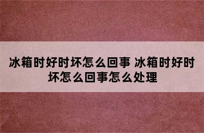 冰箱时好时坏怎么回事 冰箱时好时坏怎么回事怎么处理